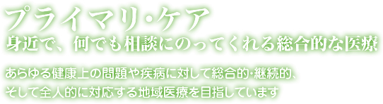 プライマリ・ケア 身近で何でも相談に乗ってくれる総合的な医療。あらゆる健康上の問題や疾患に対して総合的・継続的、そして全人的に対硫黄する地域医療を目指しています